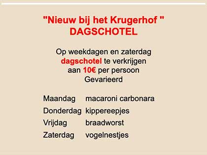 "Nieuw bij het Krugerhof "
DAGSCHOTEL 

Op weekdagen en zaterdag 
dagschotel te verkrijgen 
aan 10€ per persoon 
Gevarieerd 
Maandag - macaroni carbonara
Donderdag - kippereepjes
Vrijdag - braadworst
Zaterdag - vogelnestjes
